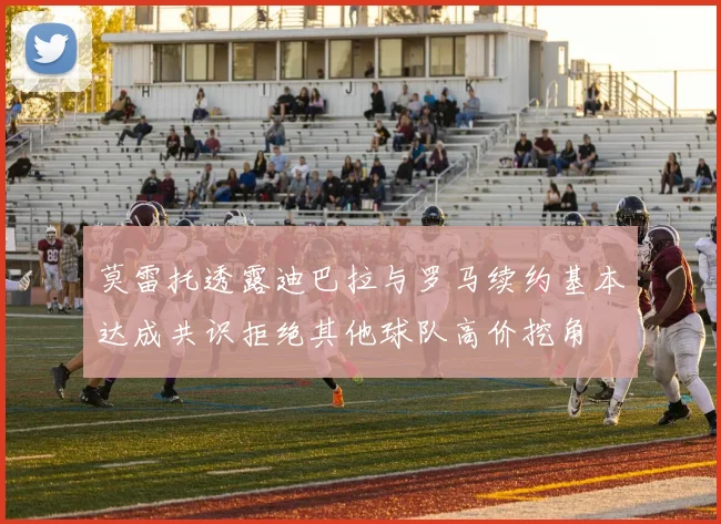 莫雷托透露迪巴拉与罗马续约基本达成共识拒绝其他球队高价挖角