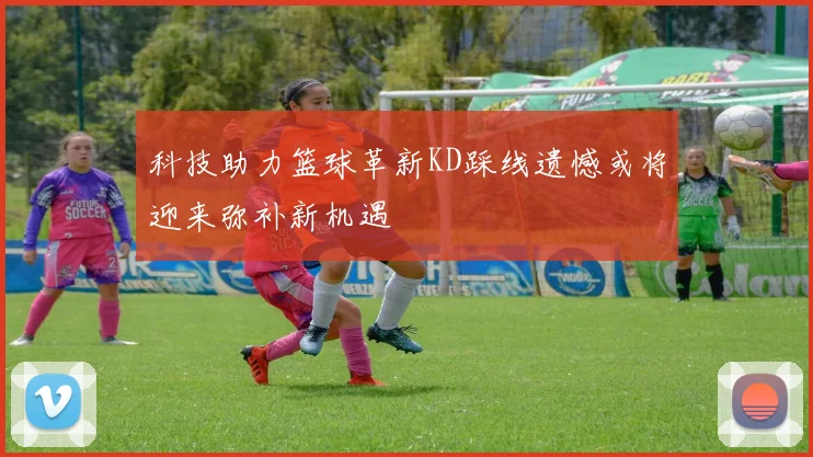 科技助力篮球革新KD踩线遗憾或将迎来弥补新机遇
