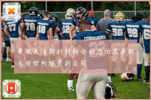 曼联关注斯科特转会动态伯恩茅斯或将续约球员新合同