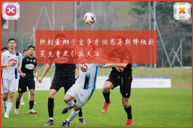 热刺豪掷千金争夺伯恩茅斯锋线新星克鲁皮引发关注