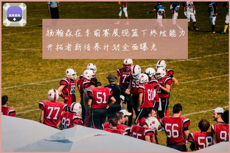 杨瀚森在季前赛展现篮下终结能力开拓者新培养计划全面曝光