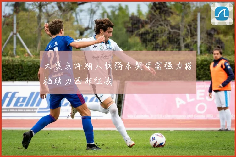大莫点评湖人软弱东契奇需强力搭档助力西部征战