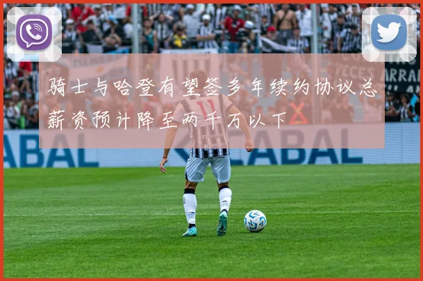 骑士与哈登有望签多年续约协议总薪资预计降至两千万以下