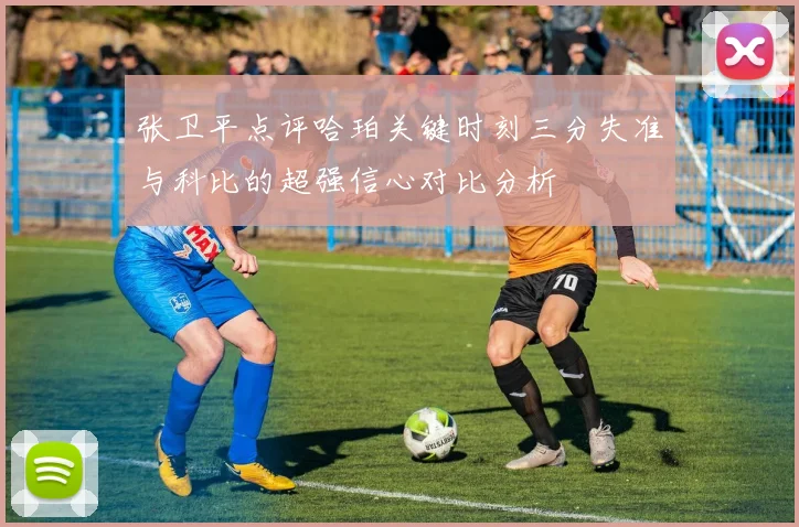 张卫平点评哈珀关键时刻三分失准与科比的超强信心对比分析