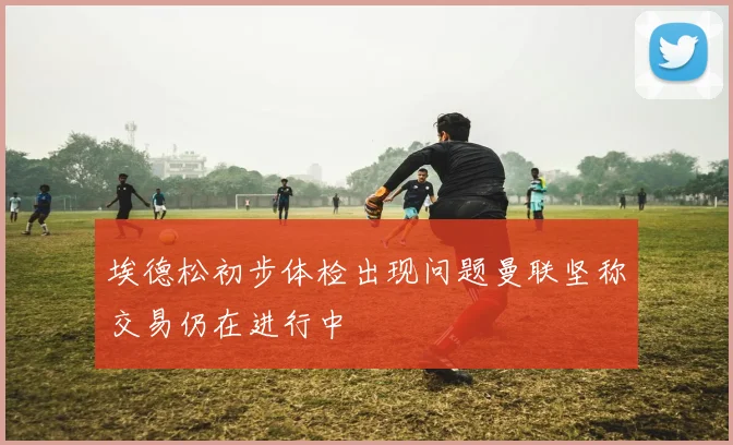埃德松初步体检出现问题曼联坚称交易仍在进行中