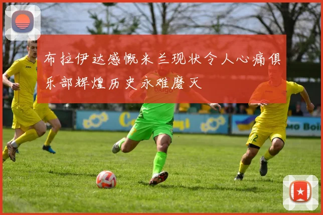 布拉伊达感慨米兰现状令人心痛俱乐部辉煌历史永难磨灭