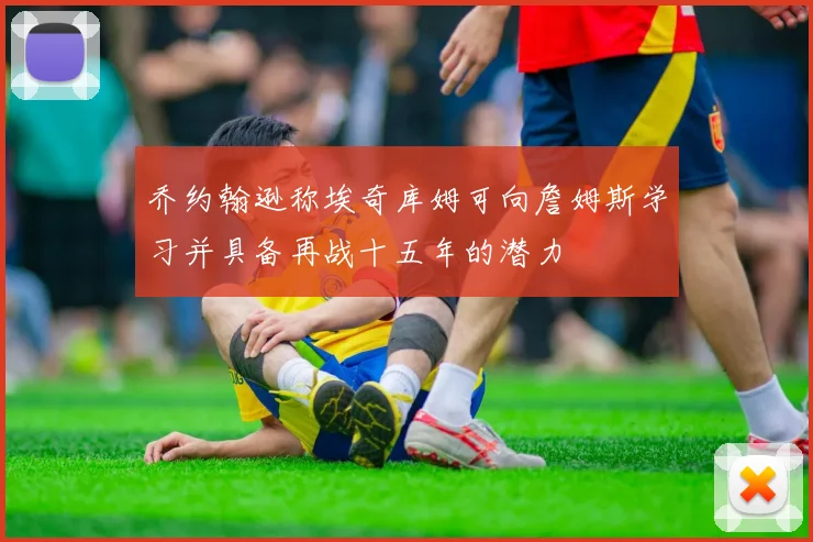 乔约翰逊称埃奇库姆可向詹姆斯学习并具备再战十五年的潜力