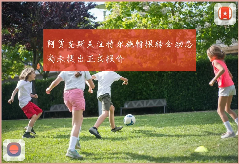 阿贾克斯关注特尔施特根转会动态尚未提出正式报价