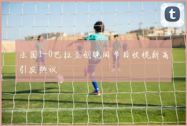 法国1-0巴拉圭创晚间节目收视新高引发热议