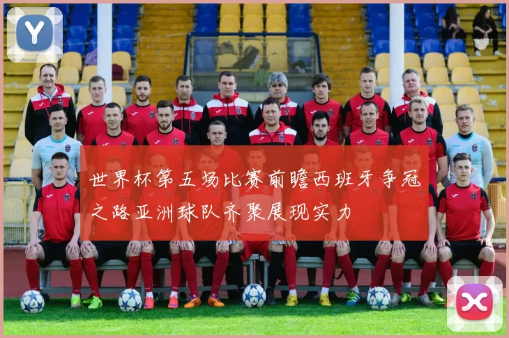 世界杯第五场比赛前瞻西班牙争冠之路亚洲球队齐聚展现实力