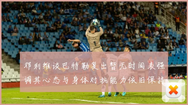 邓利维谈巴特勒复出暂无时间表强调其心态与身体对抗能力依旧保持